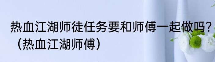 热血江湖师徒任务要和师傅一起做吗？（热血江湖师傅）