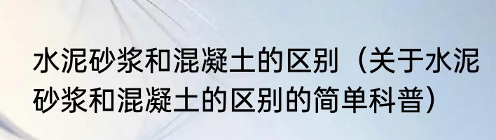 水泥砂浆和混凝土的区别（关于水泥砂浆和混凝土的区别的简单科普）