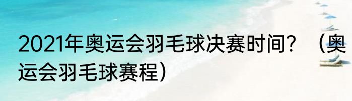 2021年奥运会羽毛球决赛时间？（奥运会羽毛球赛程）