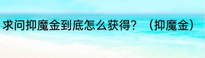 求问抑魔金到底怎么获得？（抑魔金）