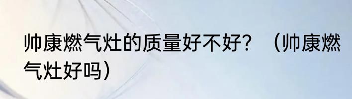 帅康燃气灶的质量好不好？（帅康燃气灶好吗）