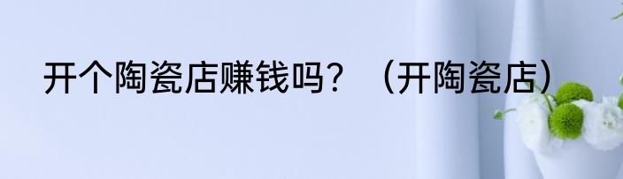 开个陶瓷店赚钱吗？（开陶瓷店）