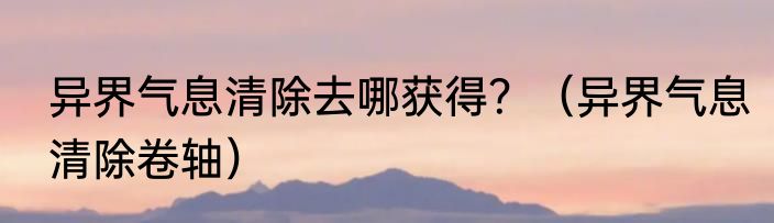 异界气息清除去哪获得？（异界气息清除卷轴）