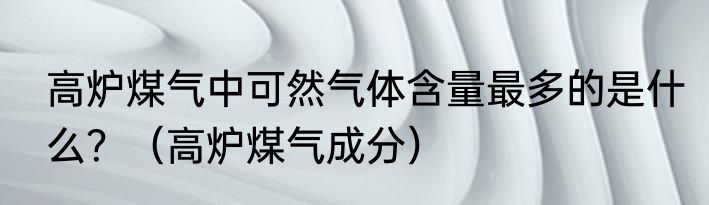 高炉煤气中可然气体含量最多的是什么？（高炉煤气成分）