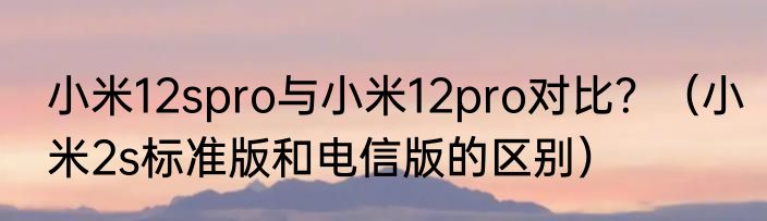 小米12spro与小米12pro对比？（小米2s标准版和电信版的区别）