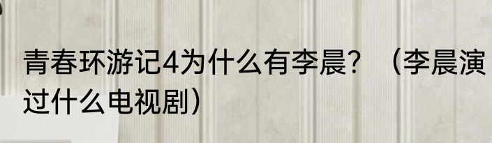 青春环游记4为什么有李晨？（李晨演过什么电视剧）