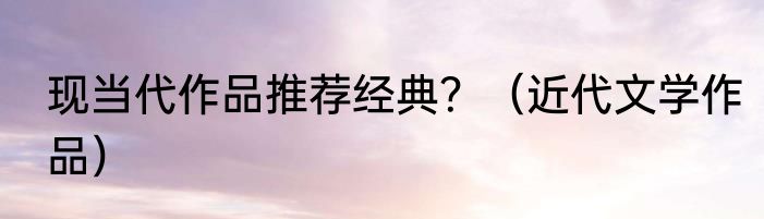 现当代作品推荐经典？（近代文学作品）