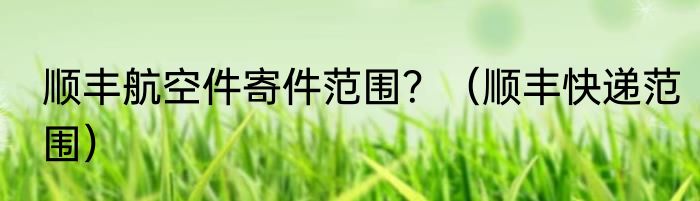 顺丰航空件寄件范围？（顺丰快递范围）