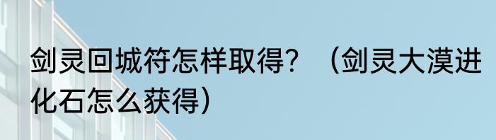 剑灵回城符怎样取得？（剑灵大漠进化石怎么获得）