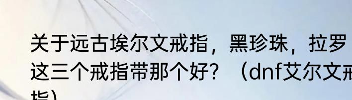 关于远古埃尔文戒指，黑珍珠，拉罗这三个戒指带那个好？（dnf艾尔文戒指）