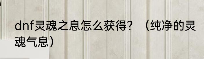 dnf灵魂之息怎么获得？（纯净的灵魂气息）