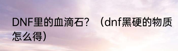 DNF里的血滴石？（dnf黑硬的物质怎么得）