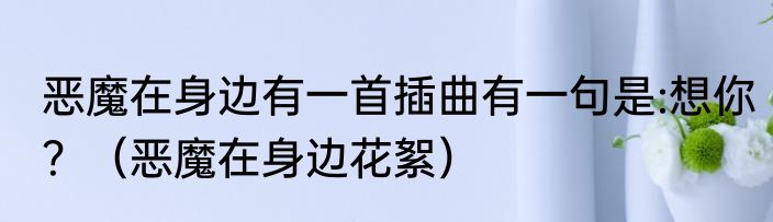 恶魔在身边有一首插曲有一句是:想你？（恶魔在身边花絮）