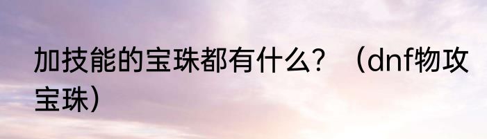 加技能的宝珠都有什么？（dnf物攻宝珠）