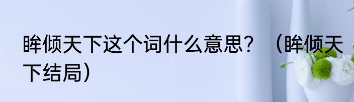 眸倾天下这个词什么意思？（眸倾天下结局）
