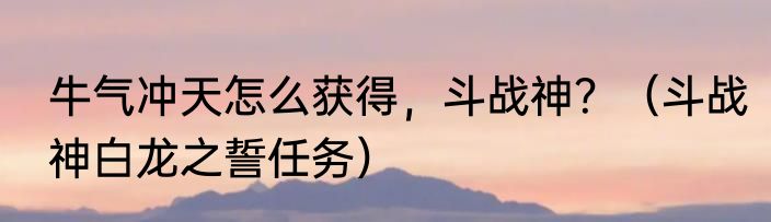 牛气冲天怎么获得，斗战神？（斗战神白龙之誓任务）