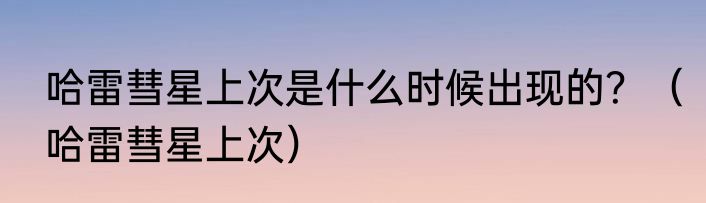 哈雷彗星上次是什么时候出现的？（哈雷彗星上次）