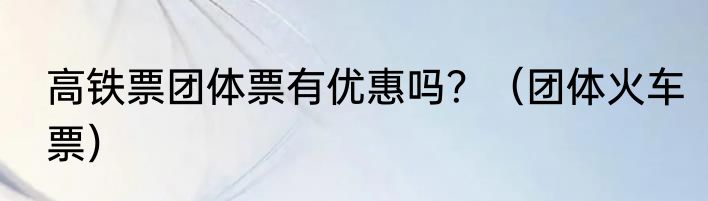 高铁票团体票有优惠吗？（团体火车票）