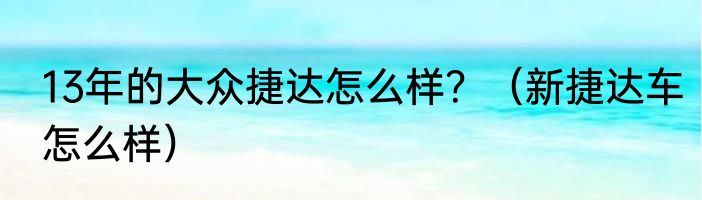 13年的大众捷达怎么样？（新捷达车怎么样）