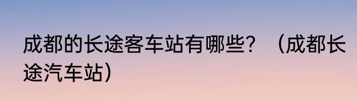 成都的长途客车站有哪些？（成都长途汽车站）