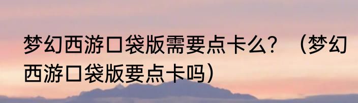 梦幻西游口袋版需要点卡么？（梦幻西游口袋版要点卡吗）