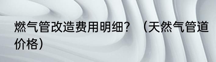 燃气管改造费用明细？（天然气管道价格）