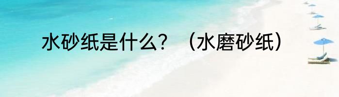 水砂纸是什么？（水磨砂纸）