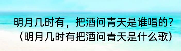 明月几时有，把酒问青天是谁唱的？（明月几时有把酒问青天是什么歌）