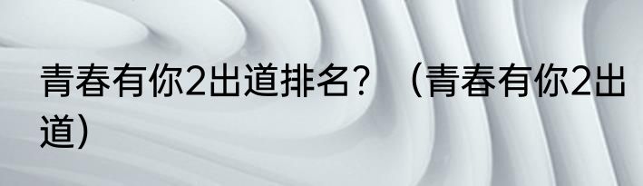 青春有你2出道排名？（青春有你2出道）