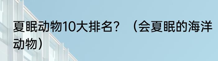 夏眠动物10大排名？（会夏眠的海洋动物）