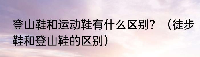 登山鞋和运动鞋有什么区别？（徒步鞋和登山鞋的区别）