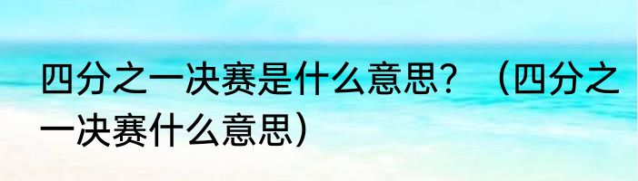 四分之一决赛是什么意思？（四分之一决赛什么意思）