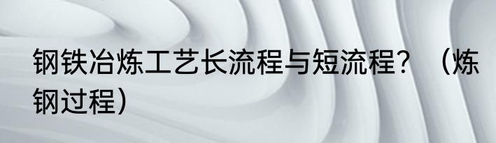 钢铁冶炼工艺长流程与短流程？（炼钢过程）