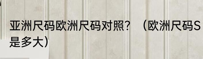 亚洲尺码欧洲尺码对照？（欧洲尺码S是多大）