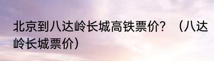 北京到八达岭长城高铁票价？（八达岭长城票价）
