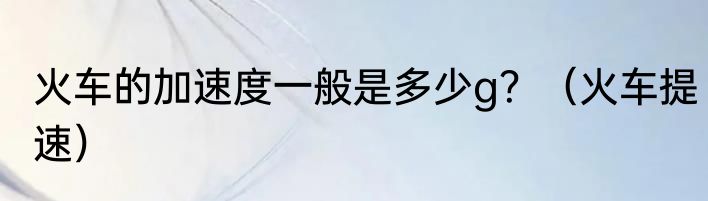 火车的加速度一般是多少g？（火车提速）