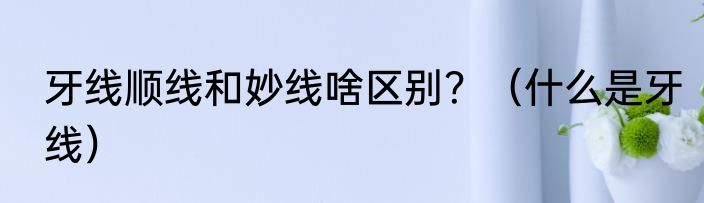 牙线顺线和妙线啥区别？（什么是牙线）