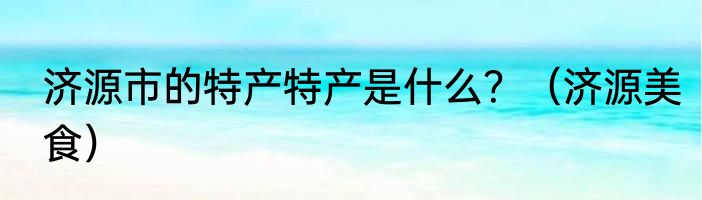 济源市的特产特产是什么？（济源美食）