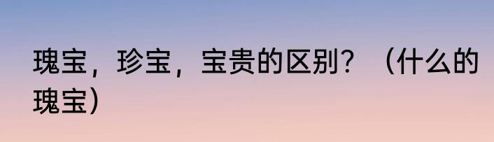 瑰宝，珍宝，宝贵的区别？（什么的瑰宝）