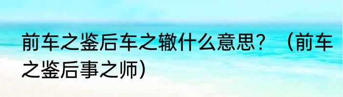 前车之鉴后车之辙什么意思？（前车之鉴后事之师）
