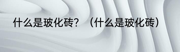 什么是玻化砖？（什么是玻化砖）