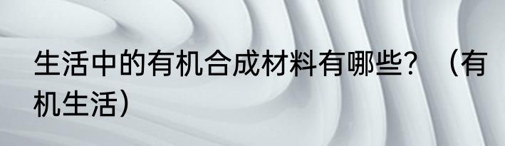 生活中的有机合成材料有哪些？（有机生活）