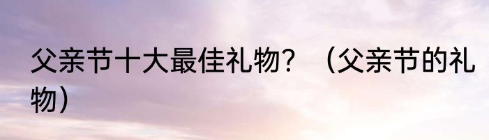 父亲节十大最佳礼物？（父亲节的礼物）