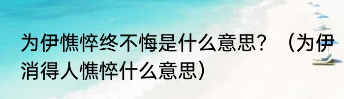 为伊憔悴终不悔是什么意思？（为伊消得人憔悴什么意思）