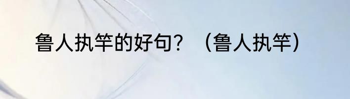 鲁人执竿的好句？（鲁人执竿）