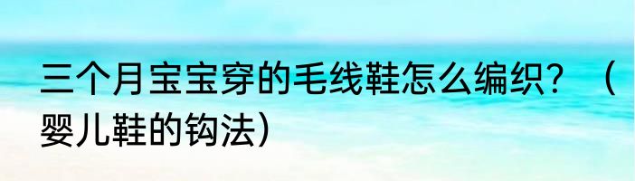 三个月宝宝穿的毛线鞋怎么编织？（婴儿鞋的钩法）