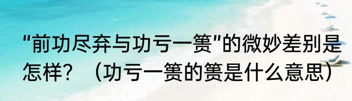 “前功尽弃与功亏一篑”的微妙差别是怎样？（功亏一篑的篑是什么意思）