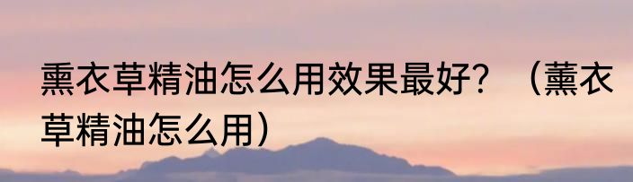 熏衣草精油怎么用效果最好？（薰衣草精油怎么用）