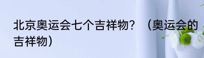 北京奥运会七个吉祥物？（奥运会的吉祥物）