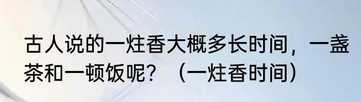 古人说的一炷香大概多长时间，一盏茶和一顿饭呢？（一炷香时间）